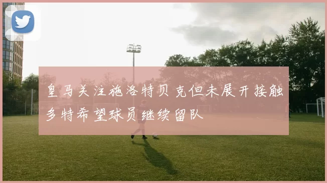 皇马关注施洛特贝克但未展开接触多特希望球员继续留队