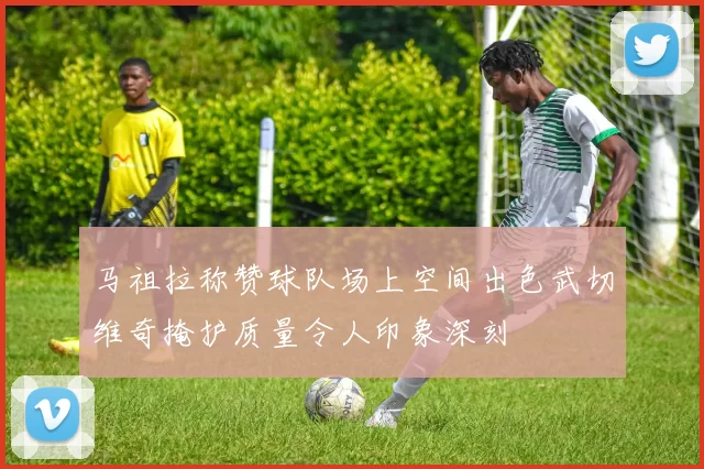马祖拉称赞球队场上空间出色武切维奇掩护质量令人印象深刻