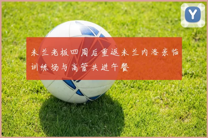 米兰老板四周后重返米兰内洛亲临训练场与高管共进午餐