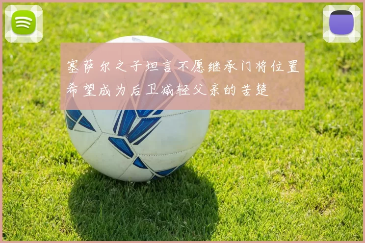塞萨尔之子坦言不愿继承门将位置希望成为后卫减轻父亲的苦楚
