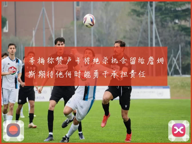 夸梅称赞卢卡将绝杀机会留给詹姆斯期待他何时能勇于承担责任