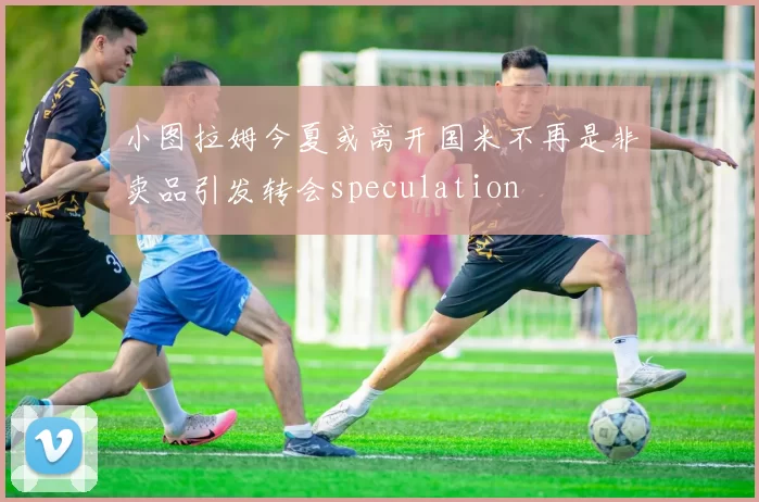 小图拉姆今夏或离开国米不再是非卖品引发转会speculation