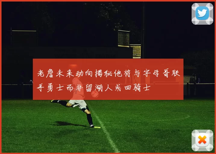 老詹未来动向揭秘他将与字母哥联手勇士而非留湖人或回骑士