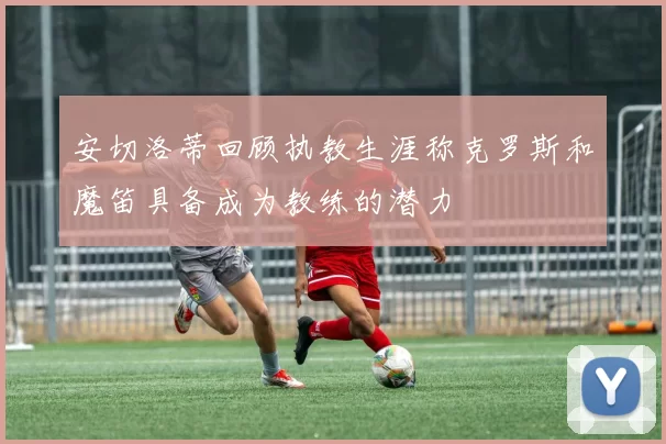 安切洛蒂回顾执教生涯称克罗斯和魔笛具备成为教练的潜力