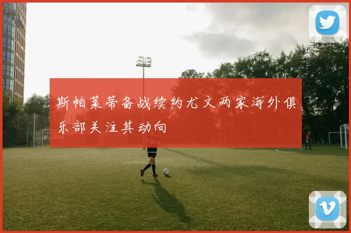 斯帕莱蒂备战续约尤文两家海外俱乐部关注其动向