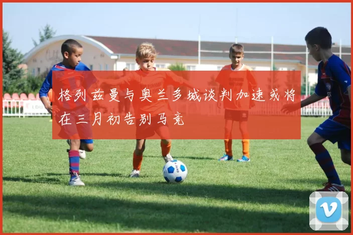 格列兹曼与奥兰多城谈判加速或将在三月初告别马竞
