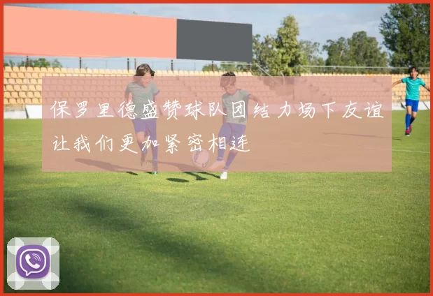 保罗里德盛赞球队团结力场下友谊让我们更加紧密相连