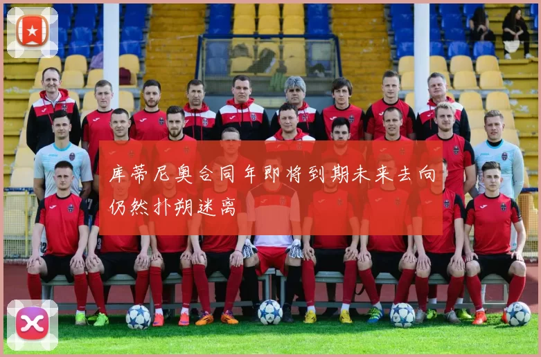 库蒂尼奥合同年即将到期未来去向仍然扑朔迷离