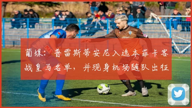 葡媒：普雷斯蒂安尼入选本菲卡客战皇马名单，并现身机场随队出征