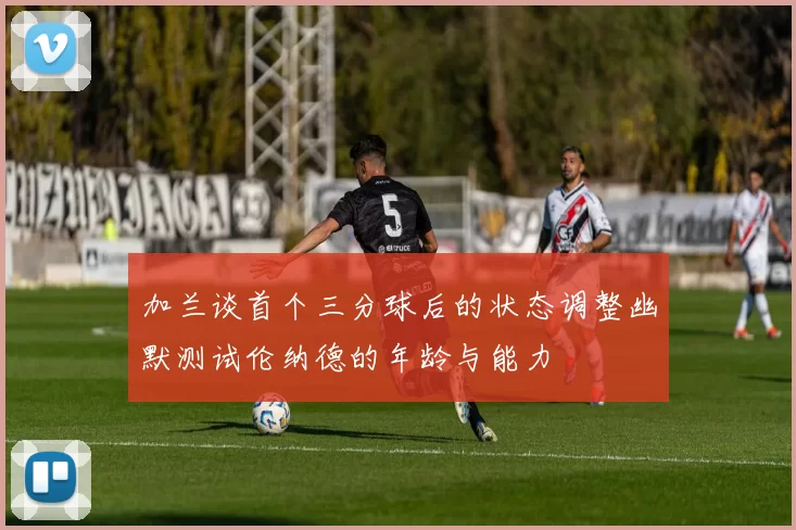 加兰谈首个三分球后的状态调整幽默测试伦纳德的年龄与能力
