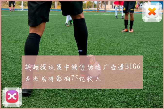 英超提议集中销售场边广告遭BIG6否决或将影响75亿收入