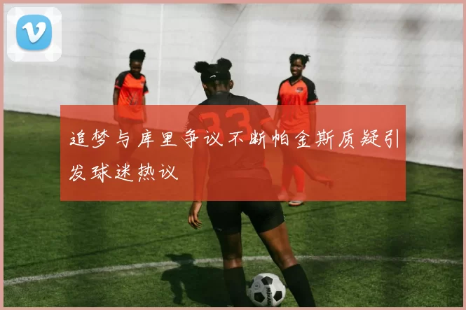 追梦与库里争议不断帕金斯质疑引发球迷热议