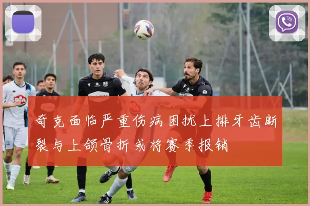 奇克面临严重伤病困扰上排牙齿断裂与上颌骨折或将赛季报销