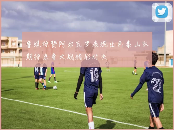 鲁媒称赞阿尔瓦罗表现出色泰山队期待京鲁大战精彩对决